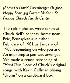  (Above) A David Greenberger Original Happy Scab gig Poster: McKean St. Francis Church Parish Center The color photos were taken at Chuck Bell's parents' home near Erie, Pennsylvania in either February of 1981 or January of 1983, depending on who you ask. An impromptu jam was arranged. We made a crude recording of "Hard Time," one of Chuck's original songs, with Kevin Collman playing "drums" on a cardboard box. 